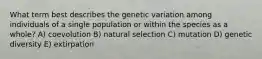 What term best describes the genetic variation among individuals of a single population or within the species as a whole? A) coevolution B) natural selection C) mutation D) genetic diversity E) extirpation