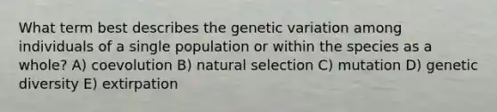 What term best describes the genetic variation among individuals of a single population or within the species as a whole? A) coevolution B) natural selection C) mutation D) genetic diversity E) extirpation