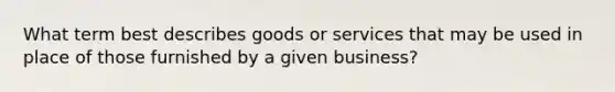 What term best describes goods or services that may be used in place of those furnished by a given business?