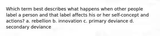 Which term best describes what happens when other people label a person and that label affects his or her self-concept and actions? a. rebellion b. innovation c. primary deviance d. secondary deviance