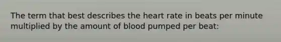 The term that best describes the heart rate in beats per minute multiplied by the amount of blood pumped per beat: