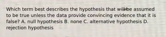 Which term best describes the hypothesis that will be assumed to be true unless the data provide convincing evidence that it is false? A. null hypothesis B. none C. alternative hypothesis D. rejection hypothesis