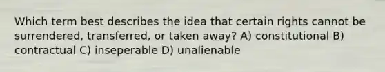 Which term best describes the idea that certain rights cannot be surrendered, transferred, or taken away? A) constitutional B) contractual C) inseperable D) unalienable