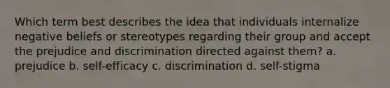 Which term best describes the idea that individuals internalize negative beliefs or stereotypes regarding their group and accept the prejudice and discrimination directed against them? a. prejudice b. self-efficacy c. discrimination d. self-stigma