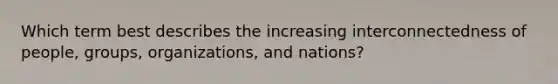 Which term best describes the increasing interconnectedness of people, groups, organizations, and nations?