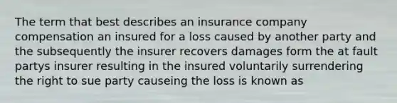 The term that best describes an insurance company compensation an insured for a loss caused by another party and the subsequently the insurer recovers damages form the at fault partys insurer resulting in the insured voluntarily surrendering the right to sue party causeing the loss is known as