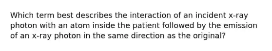 Which term best describes the interaction of an incident x-ray photon with an atom inside the patient followed by the emission of an x-ray photon in the same direction as the original?