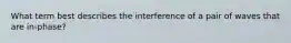 What term best describes the interference of a pair of waves that are in-phase?