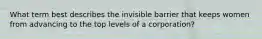 What term best describes the invisible barrier that keeps women from advancing to the top levels of a corporation?