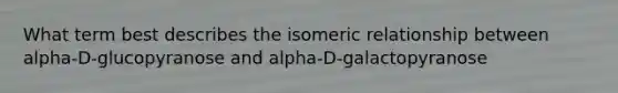 What term best describes the isomeric relationship between alpha-D-glucopyranose and alpha-D-galactopyranose