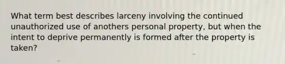 What term best describes larceny involving the continued unauthorized use of anothers personal property, but when the intent to deprive permanently is formed after the property is taken?