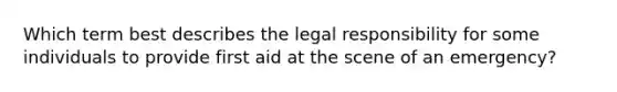 Which term best describes the legal responsibility for some individuals to provide first aid at the scene of an emergency?