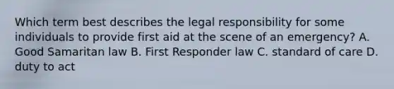 Which term best describes the legal responsibility for some individuals to provide first aid at the scene of an emergency? A. Good Samaritan law B. First Responder law C. standard of care D. duty to act