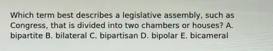 Which term best describes a legislative assembly, such as Congress, that is divided into two chambers or houses? A. bipartite B. bilateral C. bipartisan D. bipolar E. bicameral