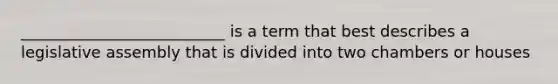 __________________________ is a term that best describes a legislative assembly that is divided into two chambers or houses