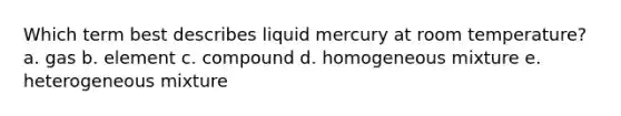 Which term best describes liquid mercury at room temperature? a. gas b. element c. compound d. homogeneous mixture e. heterogeneous mixture