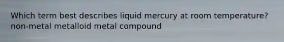 Which term best describes liquid mercury at room temperature? non-metal metalloid metal compound