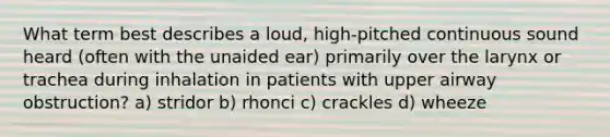 What term best describes a loud, high-pitched continuous sound heard (often with the unaided ear) primarily over the larynx or trachea during inhalation in patients with upper airway obstruction? a) stridor b) rhonci c) crackles d) wheeze