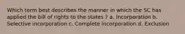 Which term best describes the manner in which the SC has applied the bill of rights to the states ? a. Incorporation b. Selective incorporation c. Complete incorporation d. Exclusion