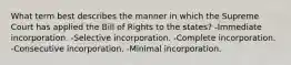 What term best describes the manner in which the Supreme Court has applied the Bill of Rights to the states? -Immediate incorporation. -Selective incorporation. -Complete incorporation. -Consecutive incorporation. -Minimal incorporation.