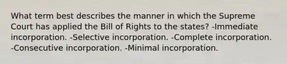 What term best describes the manner in which the Supreme Court has applied the Bill of Rights to the states? -Immediate incorporation. -Selective incorporation. -Complete incorporation. -Consecutive incorporation. -Minimal incorporation.