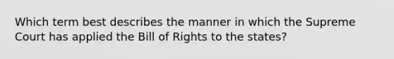 Which term best describes the manner in which the Supreme Court has applied the Bill of Rights to the states?