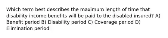 Which term best describes the maximum length of time that disability income benefits will be paid to the disabled insured? A) Benefit period B) Disability period C) Coverage period D) Elimination period