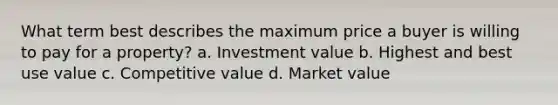 What term best describes the maximum price a buyer is willing to pay for a property? a. Investment value b. Highest and best use value c. Competitive value d. Market value