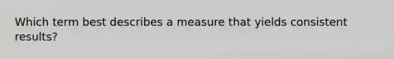 Which term best describes a measure that yields consistent results?