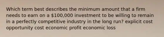 Which term best describes the minimum amount that a firm needs to earn on a 100,000 investment to be willing to remain in a perfectly competitive industry in the long run? explicit cost opportunity cost economic profit economic loss