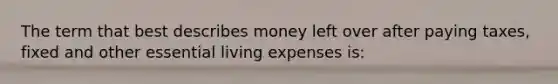 The term that best describes money left over after paying taxes, fixed and other essential living expenses is: