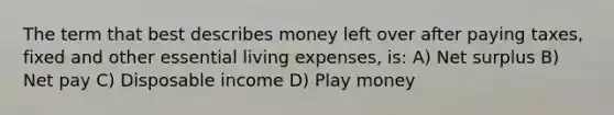 The term that best describes money left over after paying taxes, fixed and other essential living expenses, is: A) Net surplus B) Net pay C) Disposable income D) Play money