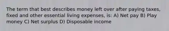 The term that best describes money left over after paying taxes, fixed and other essential living expenses, is: A) Net pay B) Play money C) Net surplus D) Disposable income