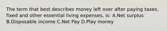 The term that best describes money left over after paying taxes, fixed and other essential living expenses, is: A.Net surplus B.Disposable income C.Net Pay D.Play money