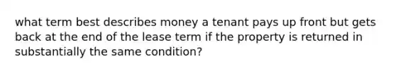 what term best describes money a tenant pays up front but gets back at the end of the lease term if the property is returned in substantially the same condition?