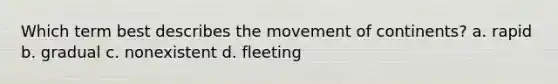 Which term best describes the movement of continents? a. rapid b. gradual c. nonexistent d. fleeting