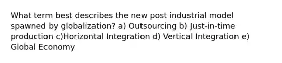 What term best describes the new post industrial model spawned by globalization? a) Outsourcing b) Just-in-time production c)Horizontal Integration d) Vertical Integration e) Global Economy