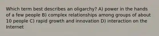 Which term best describes an oligarchy? A) power in the hands of a few people B) complex relationships among groups of about 10 people C) rapid growth and innovation D) interaction on the Internet