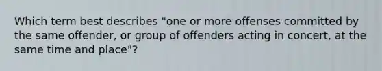 Which term best describes "one or more offenses committed by the same offender, or group of offenders acting in concert, at the same time and place"?