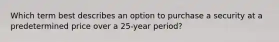 Which term best describes an option to purchase a security at a predetermined price over a 25-year period?