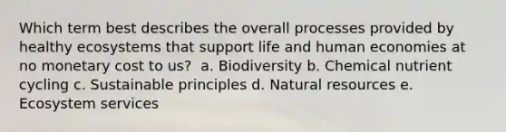 Which term best describes the overall processes provided by healthy ecosystems that support life and human economies at no monetary cost to us? ​ a. ​Biodiversity b. ​Chemical nutrient cycling c. ​Sustainable principles d. ​Natural resources e. ​Ecosystem services