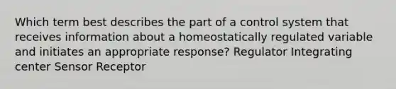 Which term best describes the part of a control system that receives information about a homeostatically regulated variable and initiates an appropriate response? Regulator Integrating center Sensor Receptor