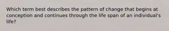 Which term best describes the pattern of change that begins at conception and continues through the life span of an individual's life?