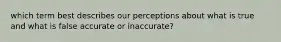 which term best describes our perceptions about what is true and what is false accurate or inaccurate?