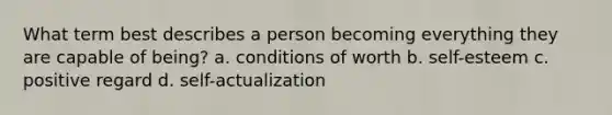 What term best describes a person becoming everything they are capable of being? a. conditions of worth b. self-esteem c. positive regard d. self-actualization