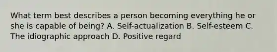 What term best describes a person becoming everything he or she is capable of being? A. Self-actualization B. Self-esteem C. The idiographic approach D. Positive regard