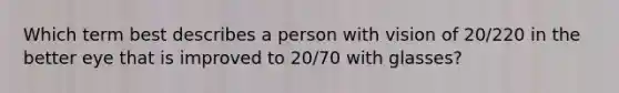 Which term best describes a person with vision of 20/220 in the better eye that is improved to 20/70 with glasses?