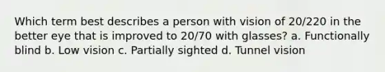 Which term best describes a person with vision of 20/220 in the better eye that is improved to 20/70 with glasses? a. Functionally blind b. Low vision c. Partially sighted d. Tunnel vision