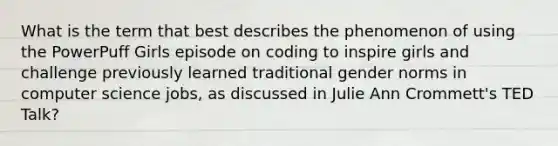 What is the term that best describes the phenomenon of using the PowerPuff Girls episode on coding to inspire girls and challenge previously learned traditional gender norms in computer science jobs, as discussed in Julie Ann Crommett's TED Talk?