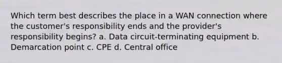 Which term best describes the place in a WAN connection where the customer's responsibility ends and the provider's responsibility begins? a. Data circuit-terminating equipment b. Demarcation point c. CPE d. Central office